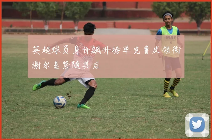 英超球员身价飙升榜单克鲁皮领衔谢尔基紧随其后