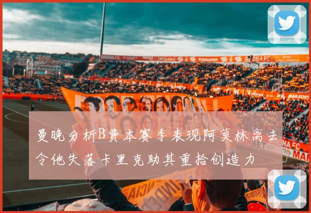曼晚分析B费本赛季表现阿莫林离去令他失落卡里克助其重拾创造力