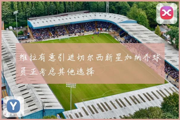 维拉有意引进切尔西新星加纳乔球员正考虑其他选择