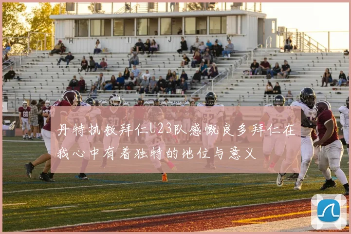 丹特执教拜仁U23队感慨良多拜仁在我心中有着独特的地位与意义