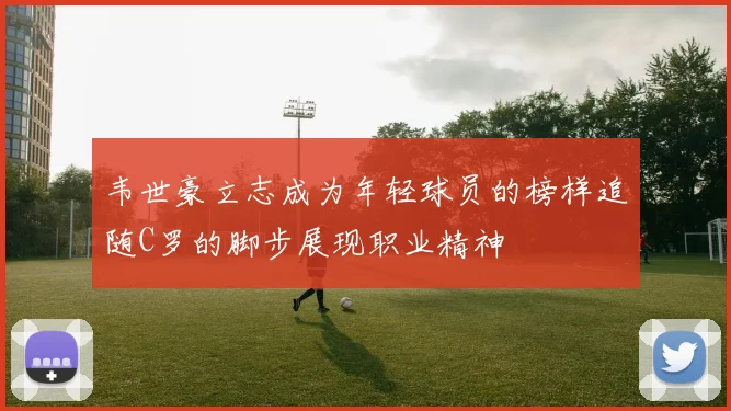 韦世豪立志成为年轻球员的榜样追随C罗的脚步展现职业精神