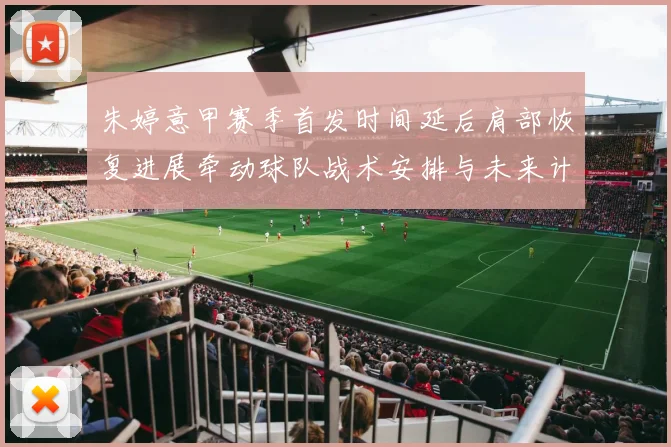 朱婷意甲赛季首发时间延后肩部恢复进展牵动球队战术安排与未来计划